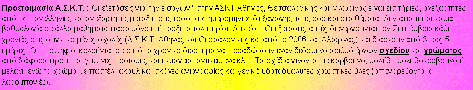 Πλαίσιο κειμένου: Προετοιμασία Α.Σ.Κ.Τ. : Οι εξετάσεις για την εισαγωγή στην ΑΣΚΤ Αθήνας, Θεσσαλονίκης και Φλώρινας είναι εισιτήριες, ανεξάρτητες από τις πανελλήνιες και ανεξάρτητες μεταξύ τους τόσο στις ημερομηνίες διεξαγωγής τους όσο και στα θέματα. Δεν απαιτείται καμία βαθμολογία σε άλλα μαθήματα παρά μόνο η ύπαρξη απολυτηρίου Λυκείου. Οι εξετάσεις αυτές διενεργούνται τον Σεπτέμβριο κάθε χρονιάς στις συγκεκριμένες σχολές (Α.Σ.Κ.Τ. Αθήνας και Θεσσαλονίκης και από το 2006 και Φλώρινας) και διαρκούν από 3 έως 5 ημέρες. Οι υποψήφιοι καλούνται σε αυτό το χρονικό διάστημα να παραδώσουν έναν δεδομένο αριθμό έργων σχεδίου και χρώματος, από διάφορα πρότυπα, γύψινες προτομές και εκμαγεία, αντικείμενα κλπ. Τα σχέδια γίνονται με κάρβουνο, μολύβι, μολυβοκάρβουνο ή μελάνι, ενώ το χρώμα με παστέλ, ακρυλικά, σκόνες αγιογραφίας και γενικά υδατοδυάλυτες χρωστικές ύλες (απαγορεύονται οι λαδομπογιές).